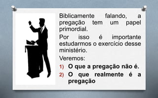 Biblicamente falando, a
pregação tem um papel
primordial.
Por isso é importante
estudarmos o exercício desse
ministério.
Veremos:
1) O que a pregação não é.
2) O que realmente é a
pregação
 