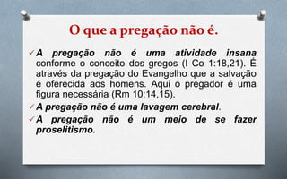 O que a pregação não é.
A pregação não é uma atividade insana
conforme o conceito dos gregos (I Co 1:18,21). É
através da pregação do Evangelho que a salvação
é oferecida aos homens. Aqui o pregador é uma
figura necessária (Rm 10:14,15).
A pregação não é uma lavagem cerebral.
A pregação não é um meio de se fazer
proselitismo.
 