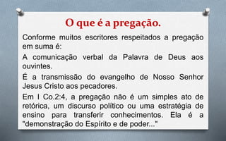 O que é a pregação.
Conforme muitos escritores respeitados a pregação
em suma é:
A comunicação verbal da Palavra de Deus aos
ouvintes.
É a transmissão do evangelho de Nosso Senhor
Jesus Cristo aos pecadores.
Em I Co.2:4, a pregação não é um simples ato de
retórica, um discurso político ou uma estratégia de
ensino para transferir conhecimentos. Ela é a
"demonstração do Espírito e de poder..."
 