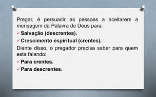 Pregar, é persuadir as pessoas a aceitarem a
mensagem da Palavra de Deus para:
Salvação (descrentes).
Crescimento espiritual (crentes).
Diante disso, o pregador precisa saber para quem
esta falando:
Para crentes.
Para descrentes.
 