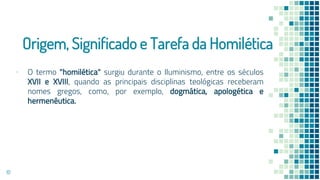 Origem, Significado e Tarefa da Homilética
▪ O termo "homilética" surgiu durante o Iluminismo, entre os séculos
XVII e XVIII, quando as principais disciplinas teológicas receberam
nomes gregos, como, por exemplo, dogmática, apologética e
hermenêutica.
10
 