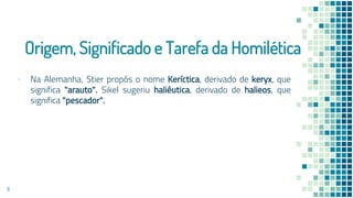 Origem, Significado e Tarefa da Homilética
▪ Na Alemanha, Stier propôs o nome Keríctica, derivado de keryx, que
significa "arauto". Sikel sugeriu haliêutica, derivado de halieos, que
significa "pescador".
11
 