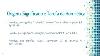 Origem, Significado e Tarefa da Homilética
▪ Homilos, que significa "multidão", "turma", "assembleia do povo" (cf.
Ap 18.17);
▪ Homilia, que significa "associação", "companhia" (cf. 1 Co 15.33); e
▪ Homileo, que significa "falar", "conversar" (cf. Lc 24.14s.; At
20.11,24.26).
12
 