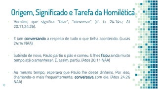 Origem, Significado e Tarefa da Homilética
▪ Homileo, que significa "falar", "conversar" (cf. Lc 24.14s.; At
20.11,24.26).
▪ E iam conversando a respeito de tudo o que tinha acontecido. (Lucas
24:14 NAA)
▪ Subindo de novo, Paulo partiu o pão e comeu. E lhes falou ainda muito
tempo até o amanhecer. E, assim, partiu. (Atos 20:11 NAA)
▪ Ao mesmo tempo, esperava que Paulo lhe desse dinheiro. Por isso,
chamando-o mais frequentemente, conversava com ele. (Atos 24:26
NAA)
13
 