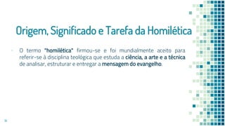 Origem, Significado e Tarefa da Homilética
▪ O termo "homilética" firmou-se e foi mundialmente aceito para
referir-se à disciplina teológica que estuda a ciência, a arte e a técnica
de analisar, estruturar e entregar a mensagem do evangelho.
14
 