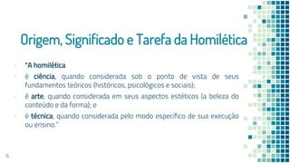 Origem, Significado e Tarefa da Homilética
▪ "A homilética
▪ é ciência, quando considerada sob o ponto de vista de seus
fundamentos teóricos (históricos, psicológicos e sociais);
▪ é arte, quando considerada em seus aspectos estéticos (a beleza do
conteúdo e da forma); e
▪ é técnica, quando considerada pelo modo específico de sua execução
ou ensino."
15
 