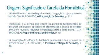 Origem, Significado e Tarefa da Homilética
▪ “A Homilética é a ciência da qual a arte é a pregação e cujo produto é o
sermão.” (W. BLACKWOOD, A Preparação de Sermões, p. 21.)
▪ “Homilética é a ciência que ensina os princípios fundamentais de
discursos em público, aplicados na proclamação e ensino da verdade
divina em reuniões regulares congregadas para o culto divino.” (J. A.
BROADUS, O Preparo e Entrega de Sermões, p. 10)
▪ “A adaptação da retórica às finalidades especiais e aos reclamos da
prédica cristã.” (J. A. BROADUS, O Preparo e Entrega de Sermões, p.
10.
16
 