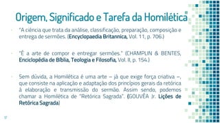 Origem, Significado e Tarefa da Homilética
▪ “A ciência que trata da análise, classificação, preparação, composição e
entrega de sermões. (Encyclopaedia Britannica, Vol. 11, p. 706.)
▪ “É a arte de compor e entregar sermões.” (CHAMPLIN & BENTES,
Enciclopédia de Bíblia, Teologia e Filosofia, Vol. II, p. 154.)
▪ Sem dúvida, a Homilética é uma arte – já que exige força criativa –,
que consiste na aplicação e adaptação dos princípios gerais da retórica
à elaboração e transmissão do sermão. Assim sendo, podemos
chamar a Homilética de “Retórica Sagrada”. (GOUVÊA Jr. Lições de
Retórica Sagrada)
17
 
