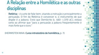 A Relação entre a Homilética e as outras
disciplinas
▪ Retórica - é a arte de falar bem, visando a instrução e principalmente a
persuasão. O fim da Retórica é convencer e, o instrumento de que
dispõe é a palavra. Creio que Demócrito (c. 460- c.370 aC.), estava
certo ao afirmar que “para a persuasão a palavra freqüentemente é
mais forte que o ouro.”
(HERMISTEN MAIA. Curso introdutório de homilética, p. 7)
18
 