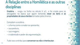A Relação entre a Homilética e as outras
disciplinas
▪ Oratória - surgiu na Sicília no século V a.C., e foi criada para os
advogados na época que agiam tentando rever os bens e as
propriedades de seus clientes tomadas pelos tiranos.
▪ Compõem a oratória:
▪ – a forma como o orador se apresenta;
▪ – sua postura;
▪ – sua imagem;
▪ – e sobretudo o poder de argumentação.
▪ Tudo isso contribui para convencer ou não o interlocutor.
19
 