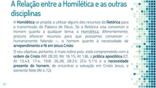 A Relação entre a Homilética e as outras
disciplinas
▪ A Homilética se propõe a utilizar alguns dos recursos da Retórica para
a transmissão da Palavra de Deus; Se a Retórica visa convencer o
homem quanto a qualquer tema; a Homilética, diferentemente,
procura oferecer recursos para que possamos convencer –
humanamente falando –, o homem quanto à necessidade de
arrependimento e fé em Jesus Cristo.
▪ O seu objetivo, portanto, é mais nobre pois, está comprometido com a
ordem de Cristo (Mt 28.20; Mc 16.15; At 1.8), a prática apostólica (Cf.
At 13.43; 17.4; 19.8; 26.28; 28.23; 2Co 5.11) e a necessidade
presente do homem, de encontrar a salvação em Cristo Jesus, e
somente Nele (At 4.12).
20
 