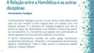 A Relação entre a Homilética e as outras
disciplinas
▪ Hermenêutica Teológica
▪ A Hermenêutica Teológica que tem no seu cerne a texto bíblico deixa
claro em que medida o texto original deve ser tratado com uma
especial atenção. É a disciplina da Teologia Exegética que não só
ensina as regras de interpretação, mas também a maneira de aplicá-
las corretamente. É a ferramenta que aborda com profundidade os
textos sagrados nos seus preciosos capítulos e versículos.
▪ O termo Hermenêutica procede do verbo grego hermeneuein,
usualmente traduzido por “interpretar”, e do substantivo hermeneia que
significa “interpretação”. Tanto o verbo quanto o substantivo podem
significar “traduzir, tradução”.
21
 