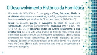 O Desenvolvimento Histórico da Homilética
▪ Por volta de 500-300 a. C., os gregos Córax, Sócrates, Platão e
Aristóteles desenvolveram a retórica, aperfeiçoada pelos romanos na
forma da oratória (principalmente Cícero, em cerca de 106-43 a. C.).
▪ Jesus, no entanto, pregou o evangelho do reino de Deus com
simplicidade, utilizando principalmente parábolas (Mt 13.34s.; Mc
4.10-12, 33, 34) e aplicando textos do Antigo Testamento à Sua
própria vida (Lc 4.16-22). Uma análise do livro de Atos revela cinco
elementos básicos comuns às mensagens apostólicas: (1) o Messias
prometido no Antigo Testamento; (2) a morte expiatória de Jesus
Cristo; (3) Sua ressurreição pelo poder do Espírito Santo; (4) a gloriosa
volta de Cristo; (5) e o apelo ao ouvinte para que se arrependesse e
cresse no evangelho.
24
 