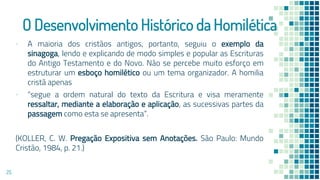 O Desenvolvimento Histórico da Homilética
▪ A maioria dos cristãos antigos, portanto, seguiu o exemplo da
sinagoga, lendo e explicando de modo simples e popular as Escrituras
do Antigo Testamento e do Novo. Não se percebe muito esforço em
estruturar um esboço homilético ou um tema organizador. A homilia
cristã apenas
▪ “segue a ordem natural do texto da Escritura e visa meramente
ressaltar, mediante a elaboração e aplicação, as sucessivas partes da
passagem como esta se apresenta”.
(KOLLER, C. W. Pregação Expositiva sem Anotações. São Paulo: Mundo
Cristão, 1984, p. 21.)
25
 