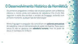 O Desenvolvimento Histórico da Homilética
▪ Os primeiros pregadores cristãos não se preocuparam com a Retórica
clássica e, menos ainda com palavras de sabedoria (1Co 2.4,5). Eles
seguiram o estilo dos escribas e anciãos da Sinagoga, evitando num
primeiro momento, qualquer tipo de helenização”
▪ Minha linguagem e pregação não consistiram em palavras persuasivas
de sabedoria, mas em demonstração do poder do Espírito, 5para que a
vossa fé não se apoiasse em sabedoria humana, mas no poder de
Deus. (1 Coríntios 2:4-5 AS21)
▪
26
 