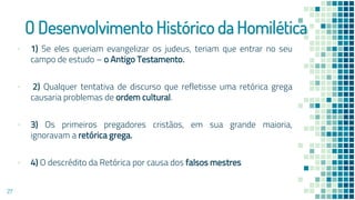 O Desenvolvimento Histórico da Homilética
▪ 1) Se eles queriam evangelizar os judeus, teriam que entrar no seu
campo de estudo – o Antigo Testamento.
▪ 2) Qualquer tentativa de discurso que refletisse uma retórica grega
causaria problemas de ordem cultural.
▪ 3) Os primeiros pregadores cristãos, em sua grande maioria,
ignoravam a retórica grega.
▪ 4) O descrédito da Retórica por causa dos falsos mestres
27
 