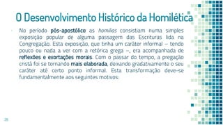O Desenvolvimento Histórico da Homilética
▪ No período pós-apostólico as homilias consistiam numa simples
exposição popular de alguma passagem das Escrituras lida na
Congregação. Esta exposição, que tinha um caráter informal – tendo
pouco ou nada a ver com a retórica grega –, era acompanhada de
reflexões e exortações morais. Com o passar do tempo, a pregação
cristã foi se tornando mais elaborada, deixando gradativamente o seu
caráter até certo ponto informal. Esta transformação deve-se
fundamentalmente aos seguintes motivos:
28
 