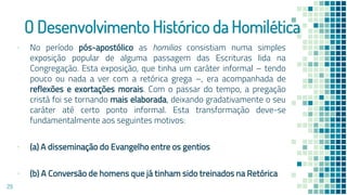 O Desenvolvimento Histórico da Homilética
▪ No período pós-apostólico as homilias consistiam numa simples
exposição popular de alguma passagem das Escrituras lida na
Congregação. Esta exposição, que tinha um caráter informal – tendo
pouco ou nada a ver com a retórica grega –, era acompanhada de
reflexões e exortações morais. Com o passar do tempo, a pregação
cristã foi se tornando mais elaborada, deixando gradativamente o seu
caráter até certo ponto informal. Esta transformação deve-se
fundamentalmente aos seguintes motivos:
▪ (a) A disseminação do Evangelho entre os gentios
▪ (b) A Conversão de homens que já tinham sido treinados na Retórica
29
 