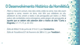 O Desenvolvimento Histórico da Homilética
▪ Põem a mesa em comum, mas não o leito; estão na carne, mas não vivem
segundo a carne; moram na terra, mas têm sua cidadania no céu;
obedecem às leis; amam a todos e são perseguidos por todos (...). Pelos
judeus são combatidos como estrangeiros, pelos gregos são perseguidos, e
aqueles que os odeiam não saberiam dizer o motivo do ódio.” (Carta a
Diogneto, V.1-11,17, p. 22-23.)
▪ Édito de Milão (13 de junho de 313 d. C.), por Constantino.
▪ Édito de Tessalônica (27 de fevereiro de 380 d. C.), por Teodósio I.
31
 