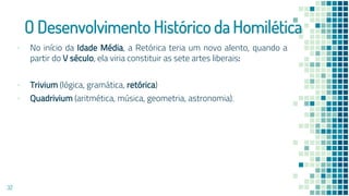 O Desenvolvimento Histórico da Homilética
▪ No início da Idade Média, a Retórica teria um novo alento, quando a
partir do V século, ela viria constituir as sete artes liberais:
▪ Trivium (lógica, gramática, retórica)
▪ Quadrivium (aritmética, música, geometria, astronomia).
32
 