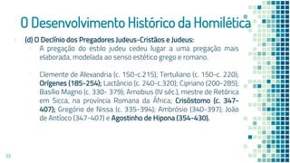 O Desenvolvimento Histórico da Homilética
▪ (d) O Declínio dos Pregadores Judeus-Cristãos e Judeus:
▫ A pregação do estilo judeu cedeu lugar a uma pregação mais
elaborada, modelada ao senso estético grego e romano.
▫ Clemente de Alexandria (c. 150-c.215); Tertuliano (c. 150-c. 220);
Orígenes (185-254); Lactâncio (c. 240-c.320); Cipriano (200-285);
Basílio Magno (c. 330- 379); Arnobius (IV séc.), mestre de Retórica
em Sicca, na província Romana da África; Crisóstomo (c. 347-
407); Gregório de Nissa (c. 335-394); Ambrósio (340-397); João
de Antíoco (347-407) e Agostinho de Hipona (354-430).
33
 