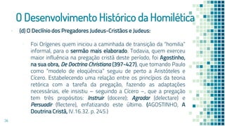 O Desenvolvimento Histórico da Homilética
▪ (d) O Declínio dos Pregadores Judeus-Cristãos e Judeus:
▫ Foi Orígenes quem iniciou a caminhada de transição da “homilia”
informal, para o sermão mais elaborado. Todavia, quem exerceu
maior influência na pregação cristã deste período, foi Agostinho,
na sua obra, De Doctrina Christiana (397-427), que tomando Paulo
como “modelo de eloqüência” seguiu de perto a Aristóteles e
Cícero. Estabelecendo uma relação entre os princípios da teoria
retórica com a tarefa da pregação, fazendo as adaptações
necessárias, ele insistiu – seguindo a Cícero –, que a pregação
tem três propósitos: Instruir (docere); Agradar (delectare) e
Persuadir (flectere), enfatizando este último. (AGOSTINHO, A
Doutrina Cristã, IV.16.32. p. 245.)
34
 