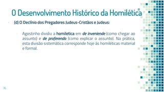 O Desenvolvimento Histórico da Homilética
▪ (d) O Declínio dos Pregadores Judeus-Cristãos e Judeus:
▫ Agostinho dividiu a homiletica em de inveniende (como chegar ao
assunto) e de proferendo (como explicar o assunto). Na prática,
esta divisão sistemática corresponde hoje às homiléticas material
e formal.
35
 