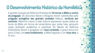 O Desenvolvimento Histórico da Homilética
▪ A grande inovação da Reforma Protestante foi tornar a Bíblia o centro
da pregação. Os discursos éticos e litúrgicos foram substituídos pela
pregação evangélica das grandes verdades bíblicas, versículo por
versículo. Martinho Lutero e João Calvino expuseram quase todos os
livros da Bíblia em forma de comentários que, ainda hoje, possuem
vasta aceitação acadêmica e espiritual. Os líderes da Reforma
Protestante deram à pregação um novo conteúdo, a graça divina em
Jesus Cristo; um novo fundamento, a Bíblia Sagrada; e um novo alvo, a
fé viva.
36
 