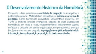 O Desenvolvimento Histórico da Homilética
▪ Enquanto Lutero enfatizava o conteúdo da pregação do evangelho, a
justificação pela fé; Melanchthon ressaltava o método e a forma da
pregação. Como humanista convertido, Melanchthon escreveu, em
1519, a primeira retórica evangélica, seguida de duas publicações
homiléticas, em 1528 e 1535, respectivamente. Melanchthon sugeriu
enfatizar a unidade, um centro organizador, um pensamento principal
(loci) para o texto a ser pregado. A pregação evangélica deveria incluir:
introdução, tema, disposição, exposição do texto e conclusão.
37
 