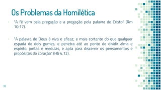 Os Problemas da Homilética
▪ “A fé vem pela pregação e a pregação pela palavra de Cristo" (Rm
10.17).
▪ “A palavra de Deus é viva e eficaz, e mais cortante do que qualquer
espada de dois gumes, e penetra até ao ponto de dividir alma e
espírito, juntas e medulas, e apta para discernir os pensamentos e
propósitos do coração" (Hb 4.12).
38
 