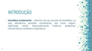 INTRODUÇÃO
▪ Homilética fundamental - referimo-nos ao conceito de homilética, ou
seja, abordamos questões introdutórias, tais como: origem,
significado, tarefa, desenvolvimento histórico, problemas,
características, conteúdo e importância.
4
 