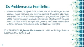 Os Problemas da Homilética
▪ Recebo inscrições de alguns bons homens que se destacam por enorme
[paixão] e zelo, mas com uma inegável ausência de cérebro. São irmãos
que falam sem parar sobre coisa alguma — que pisoteiam e golpeiam a
Bíblia, mas sem nenhum resultado. São sinceros, absolutamente sinceros,
com um labor imenso, do tipo mais penoso, mas nada resulta desse
esforço... portanto, normalmente tenho rejeitado suas inscrições.
(C. H. SPURGEON. Lições aos Meus Alunos: Homilética e Teologia Pastoral
(São Paulo: PES, 2015), p. 53)
40
 