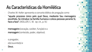 As Características da Homilética
▪ Charles W. Koller apresenta o conceito bíblico de pregação como
▪ “aquele processo único pelo qual Deus, mediante Seu mensageiro
escolhido, Se introduz na família humana e coloca pessoas perante Si,
face a face”. (KOLLER, C. W. op. cit., p. 9.)
▪ mensageiro (vocação, caráter, função) e a
▪ mensagem (conteúdo, poder, objetivo).
▪ o pregador,
▪ o(s) ouvinte(s) e
▪ Deus.
41
 