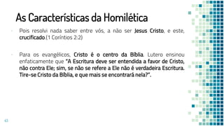 As Características da Homilética
▪ Pois resolvi nada saber entre vós, a não ser Jesus Cristo, e este,
crucificado.(1 Coríntios 2:2)
▪ Para os evangélicos, Cristo é o centro da Bíblia. Lutero ensinou
enfaticamente que “A Escritura deve ser entendida a favor de Cristo,
não contra Ele; sim, se não se refere a Ele não é verdadeira Escritura.
Tire-se Cristo da Bíblia, e que mais se encontrará nela?”.
43
 