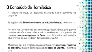 O Conteúdo da Homilética
▪ A Palavra de Deus, as Sagradas Escrituras são o conteúdo da
pregação.
▪ Se alguém fala, fale de acordo com os oráculos de Deus;(1 Pedro 4:11)
▪ Por isso, nós também não deixamos de agradecer a Deus, pois quando
ouvistes de nós a sua palavra, não a recebestes como palavra de
homens, mas como a palavra de Deus, como de fato é, a qual também
atua em vós, os que credes.(1 Tessalonicenses 2:13)
▪ Minha linguagem e pregação não consistiram em palavras persuasivas
de sabedoria, mas em demonstração do poder do Espírito,(1 Coríntios
2:4)
45
 