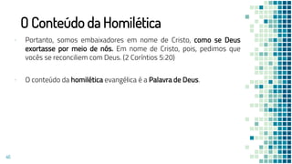 O Conteúdo da Homilética
▪ Portanto, somos embaixadores em nome de Cristo, como se Deus
exortasse por meio de nós. Em nome de Cristo, pois, pedimos que
vocês se reconciliem com Deus. (2 Coríntios 5:20)
▪ O conteúdo da homilética evangélica é a Palavra de Deus.
46
 