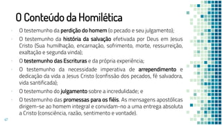 O Conteúdo da Homilética
▪ O testemunho da perdição do homem (o pecado e seu julgamento);
▪ O testemunho da história da salvação efetivada por Deus em Jesus
Cristo (Sua humilhação, encarnação, sofrimento, morte, ressurreição,
exaltação e segunda vinda);
▪ O testemunho das Escrituras e da própria experiência;
▪ O testemunho da necessidade imperativa de arrependimento e
dedicação da vida a Jesus Cristo (confissão dos pecados, fé salvadora,
vida santificada);
▪ O testemunho do julgamento sobre a incredulidade; e
▪ O testemunho das promessas para os fiéis. As mensagens apostólicas
dirigem-se ao homem integral e convidam-no a uma entrega absoluta
a Cristo (consciência, razão, sentimento e vontade).
47
 