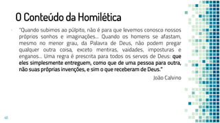 O Conteúdo da Homilética
▪ “Quando subimos ao púlpito, não é para que levemos conosco nossos
próprios sonhos e imaginações... Quando os homens se afastam,
mesmo no menor grau, da Palavra de Deus, não podem pregar
qualquer outra coisa, exceto mentiras, vaidades, imposturas e
enganos... Uma regra é prescrita para todos os servos de Deus: que
eles simplesmente entreguem, como que de uma pessoa para outra,
não suas próprias invenções, e sim o que receberam de Deus.”
João Calvino
48
 