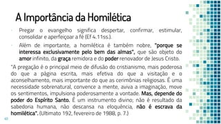 A Importância da Homilética
▪ Pregar o evangelho significa despertar, confirmar, estimular,
consolidar e aperfeiçoar a fé (Ef 4.11ss.).
▪ Além de importante, a homilética é também nobre, "porque se
interessa exclusivamente pelo bem das almas", que são objeto do
amor infinito, da graça remidora e do poder renovador de Jesus Cristo.
"A pregação é o principal meio de difusão do cristianismo, mais poderosa
do que a página escrita, mais efetiva do que a visitação e o
aconselhamento, mais importante do que as cerimônias religiosas. É uma
necessidade sobrenatural, convence a mente, aviva a imaginação, move
os sentimentos, impulsiona poderosamente a vontade. Mas, depende do
poder do Espírito Santo. É um instrumento divino; não é resultado da
sabedoria humana, não descansa na eloquência, não é escrava da
homilética". (Ultimato 192, fevereiro de 1988, p. 7.)
49
 