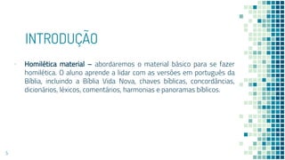 INTRODUÇÃO
▪ Homilética material – abordaremos o material básico para se fazer
homilética. O aluno aprende a lidar com as versões em português da
Bíblia, incluindo a Bíblia Vida Nova, chaves bíblicas, concordâncias,
dicionários, léxicos, comentários, harmonias e panoramas bíblicos.
5
 