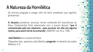 A Natureza da Homilética
▪ Os termos pregação e pregar vêm do latim praedicare, que significa
(proclamar).
▪ A. Kerysso proclamar, anunciar, tornar conhecido (61 ocorrências no
Novo Testamento). Está relacionado com o arauto (keryx), "que é
comissionado pelo seu soberano... para anunciar em alta voz alguma
notícia, para assim torná-la conhecida". (NDITNT, vol. III, p. 739).
▪ João Batista era o arauto de Deus.
▪ 1Naqueles dias, apareceu João Batista, pregando no deserto da Judeia
(Mateus 3:1)
50
 