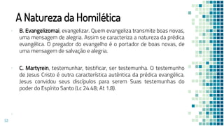 A Natureza da Homilética
▪ B. Evangelizomai, evangelizar. Quem evangeliza transmite boas novas,
uma mensagem de alegria. Assim se caracteriza a natureza da prédica
evangélica. O pregador do evangelho é o portador de boas novas, de
uma mensagem de salvação e alegria.
▪ C. Martyrein, testemunhar, testificar, ser testemunha. O testemunho
de Jesus Cristo é outra característica autêntica da prédica evangélica.
Jesus convidou seus discípulos para serem Suas testemunhas do
poder do Espírito Santo (Lc 24.48; At 1.8).
▪
53
 