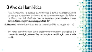 O Alvo da Homilética
▪ Para T. Hawkins, "o objetivo da homilética é auxiliar na elaboração de
temas que apresentem em forma atraente uma mensagem da Palavra
de Deus, com tal eficiência que os ouvintes compreendam o que
devem fazer e sejam movidos para fazê-lo".
(T. Hawkins, Homilética Prática (Rio de Janeiro: JUERP, 1978), pp. 13-14.)
▪ Em geral, podemos dizer que o objetivo da mensagem evangélica é a
conversão, nutrição, comunhão, motivação e santificação para a vida
cristã.
55
 