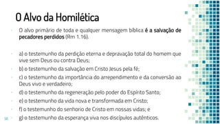 O Alvo da Homilética
▪ O alvo primário de toda e qualquer mensagem bíblica é a salvação de
pecadores perdidos (Rm 1.16).
▪ a) o testemunho da perdição eterna e depravação total do homem que
vive sem Deus ou contra Deus;
▪ b) o testemunho da salvação em Cristo Jesus pela fé;
▪ c) o testemunho da importância do arrependimento e da conversão ao
Deus vivo e verdadeiro;
▪ d) o testemunho da regeneração pelo poder do Espírito Santo;
▪ e) o testemunho da vida nova e transformada em Cristo;
▪ f) o testemunho do senhorio de Cristo em nossas vidas; e
▪ g) o testemunho da esperança viva nos discípulos autênticos.
56
 