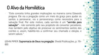 O Alvo da Homilética
▪ “Este conceito tinha grandes implicações na maneira como Edwards
pregava. Ele via a pregação como um meio da graça para ajudar os
santos a perseverar, via a perseverança como necessária para a
salvação final. Por este motivo, cada sermão é um “sermão para
salvação” - não somente pelo seu propósito de converter pecadores,
mas também pelo objetivo de preservar os sentimentos santos dos
crentes e, assim, habilitá-los a confirmar seu chamado e eleição, e
serem salvos.”
(JOHN PIPER. Supremacia de Deus na pregação. Shedd Publicações, p. 79-
80)
57
 