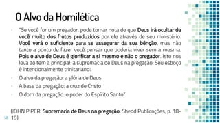 O Alvo da Homilética
▪ “Se você for um pregador, pode tomar nota de que Deus irá ocultar de
você muito dos frutos produzidos por ele através de seu ministério.
Você verá o suficiente para se assegurar da sua bênção, mas não
tanto a ponto de fazer você pensar que poderia viver sem a mesma.
Pois o alvo de Deus é glorificar a si mesmo e não o pregador. Isto nos
leva ao tem a principal: a supremacia de Deus na pregação. Seu esboço
é intencionalmente trinitariano:
▪ O alvo da pregação: a glória de Deus
▪ A base da pregação: a cruz de Cristo
▪ O dom da pregação: o poder do Espírito Santo”
(JOHN PIPER. Supremacia de Deus na pregação. Shedd Publicações, p. 18-
19)
58
 