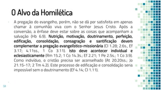 O Alvo da Homilética
▪ A pregação do evangelho, porém, não se dá por satisfeita em apenas
chamar à comunhão viva com o Senhor Jesus Cristo. Após a
conversão, a ênfase deve estar sobre as coisas que acompanham a
salvação (Hb 6.9). Nutrição, motivação, doutrinamento, perfeição,
edificação, consolidação, consagração e santificação devem
complementar a pregação evangelístico-missionária (Cl 1.28; 2.6s., Ef
3.17; 4.11ss., 1 Co 3.11). Isto deve acontecer individual e
eclesiasticamente (Rm 15.2; 1 Co 14.3s.; Ef 2.21; 1 Pe 2.5s.; 1 Co 3.9).
Como indivíduo, o cristão precisa ser aconselhado (At 20.20ss.; Jo
21.15-17; 2 Tm 4.2). Este processo de edificação e consolidação seria
impossível sem o doutrinamento (Ef 4.14; Cl 1.11).
▪
59
 