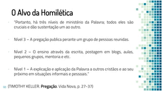 O Alvo da Homilética
▪ “Portanto, há três níveis de ministério da Palavra; todos eles são
cruciais e dão sustentação um ao outro.
▪ Nível 3 – A pregação publica perante um grupo de pessoas reunidas.
▪ Nível 2 – O ensino através da escrita, postagem em blogs, aulas,
pequenos grupos, mentoria e etc.
▪ Nível 1 – A explicação e aplicação da Palavra a outros cristãos e ao seu
próximo em situações informais e pessoais.”
(TIMOTHY KELLER. Pregação. Vida Nova, p. 27-37)
60
 