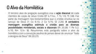 O Alvo da Homilética
▪ O terceiro alvo da pregação evangélica visa a ação diaconal de cada
membro do corpo de Jesus Cristo (Ef 4.11ss.; 1 Ts 1.9; Tt 3.8). Faz
parte da mensagem neo-testamentária que o cristão envolva-se no
serviço de Deus (1 Co 9.13; 2 Co 5.15; Gl 2.20). A verdadeira
mensagem evangélica estimula o cristão para as diversas
possibilidades ministeriais, sociais e diaconais (At 20.28; 1 Pe 5.2;
4.10; Rm 12.4- 8). Resumimos este parágrafo sobre o alvo da
homilética com a convicção paulina de jamais deixar de anunciar "todo
o desígnio de Deus" (At 20.27).
▪
61
 