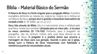 Bíblia – Material Básico do Sermão
▪ A Palavra de Deus é a fonte singular para a pregação bíblica. A prédica
evangélica alimenta-se, baseia-se, origina-se, inspira-se e motiva-se
na Palavra de Deus, porque ela é o grande e inexorável reservatório da
verdade cristã. (C. W. Koller, op. cit., p. 41.)
▪ Deus fala através da Bíblia. Ela é o instrumento único e infalível pelo
qual Deus revela Sua vontade: Lâmpada para os meus pés... e luz para
os meus caminhos (Sl 119.105). Portanto, para o pregador do
evangelho, não há nenhum motivo pelo qual deva desviar-se da
Palavra de Deus. O pregador é o profeta divino que anuncia a
mensagem de Deus para sua geração. Quando o povo vai à igreja,
deseja ouvir a Palavra de Deus interpretada com fidelidade e
relevância quanto às necessidades atuais.
▪
64
 